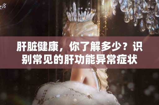 肝脏健康，你了解多少？识别常见的肝功能异常症状