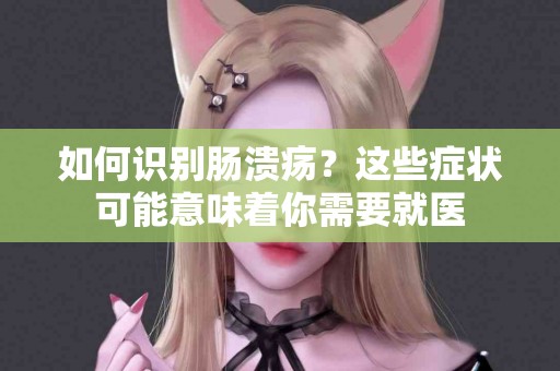 如何识别肠溃疡？这些症状可能意味着你需要就医