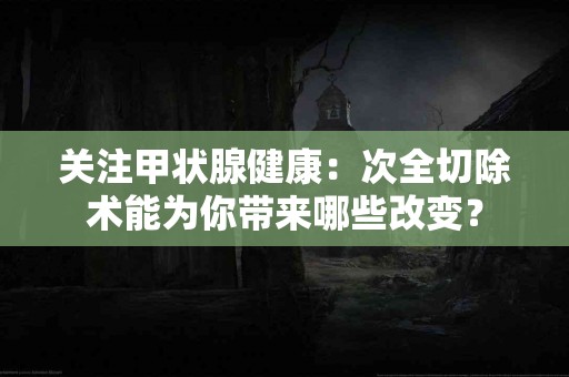 关注甲状腺健康：次全切除术能为你带来哪些改变？