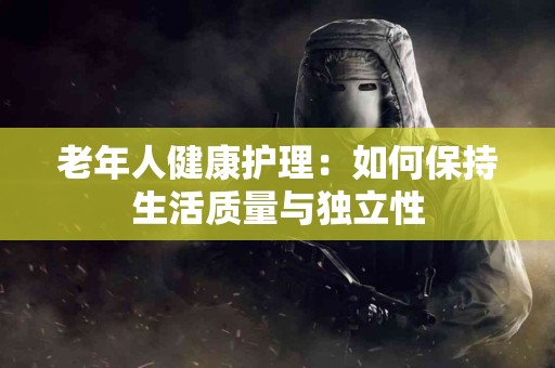 老年人健康护理：如何保持生活质量与独立性