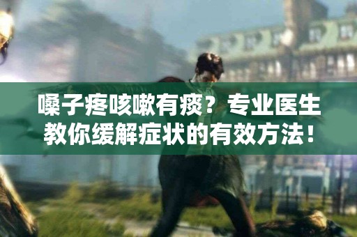 嗓子疼咳嗽有痰？专业医生教你缓解症状的有效方法！