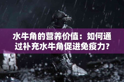 水牛角的营养价值：如何通过补充水牛角促进免疫力？