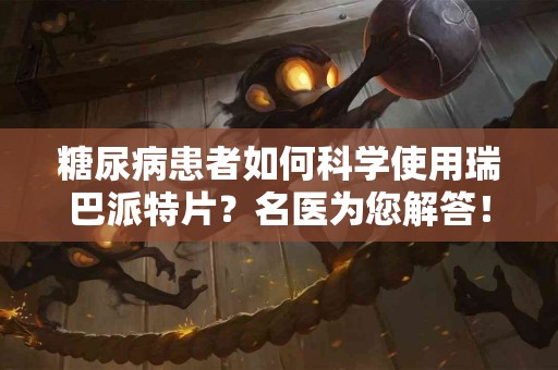 糖尿病患者如何科学使用瑞巴派特片？名医为您解答！