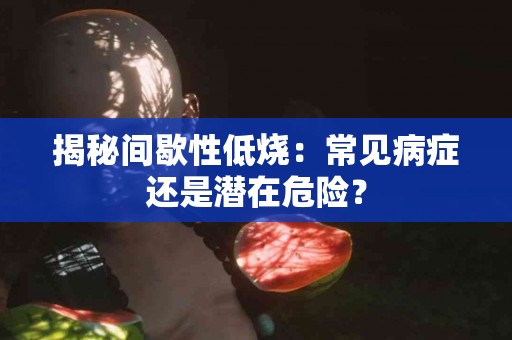 揭秘间歇性低烧：常见病症还是潜在危险？