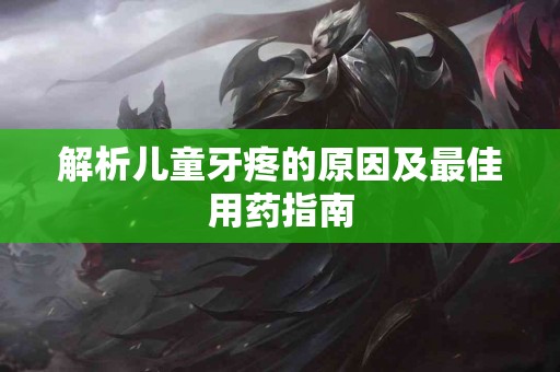 解析儿童牙疼的原因及最佳用药指南