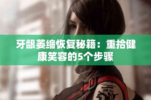 牙龈萎缩恢复秘籍：重拾健康笑容的5个步骤