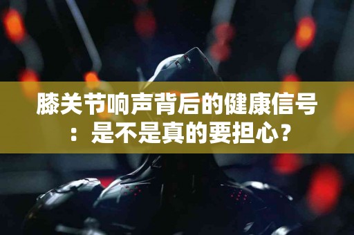 膝关节响声背后的健康信号：是不是真的要担心？