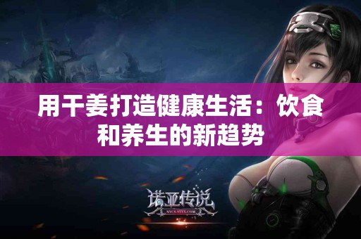 用干姜打造健康生活：饮食和养生的新趋势