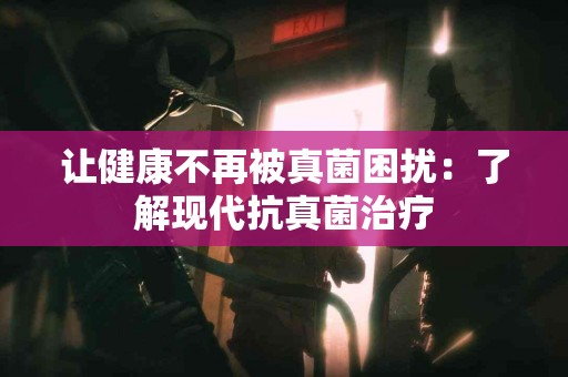 让健康不再被真菌困扰：了解现代抗真菌治疗