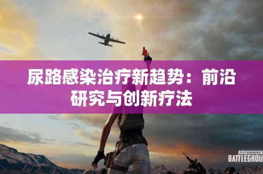 尿路感染治疗新趋势：前沿研究与创新疗法