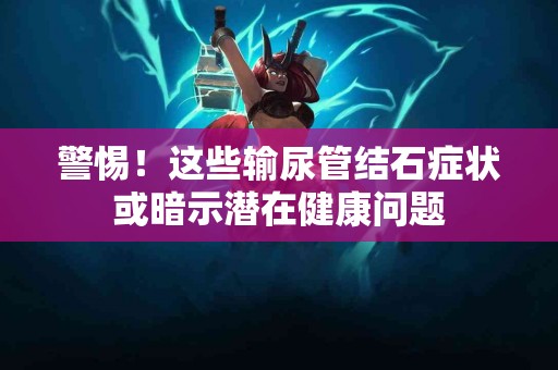 警惕!这些输尿管结石症状或暗示潜在健康问题 警惕!这些输尿管结石症状或暗示潜在健康问题