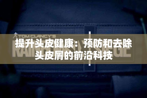 提升头皮健康：预防和去除头皮屑的前沿科技