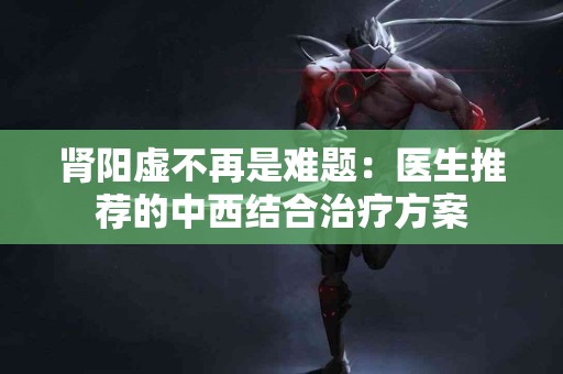 肾阳虚不再是难题：医生推荐的中西结合治疗方案