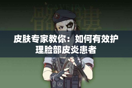 皮肤专家教你：如何有效护理脸部皮炎患者