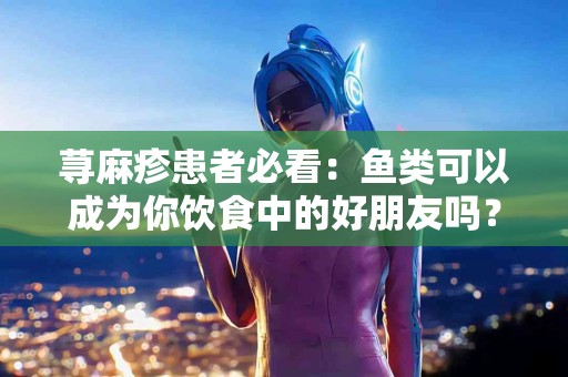 荨麻疹患者必看：鱼类可以成为你饮食中的好朋友吗？