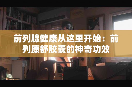 前列腺健康从这里开始：前列康舒胶囊的神奇功效