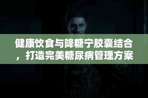 健康饮食与降糖宁胶囊结合，打造完美糖尿病管理方案！