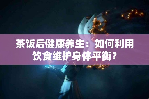茶饭后健康养生：如何利用饮食维护身体平衡？