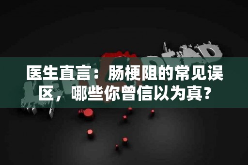 医生直言：肠梗阻的常见误区，哪些你曾信以为真？