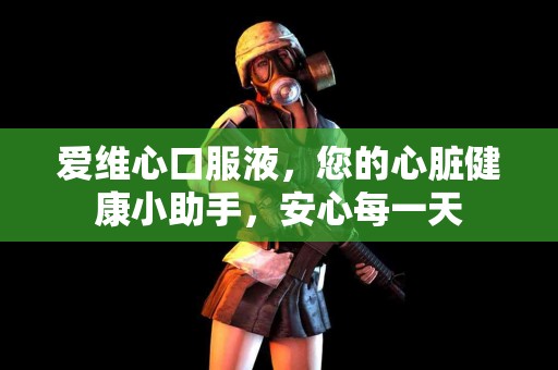 爱维心口服液，您的心脏健康小助手，安心每一天