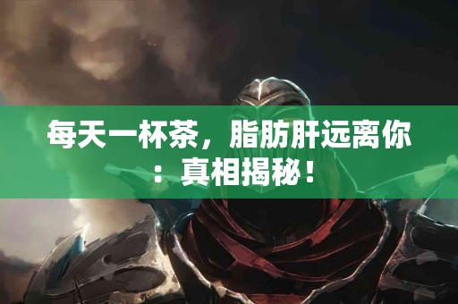 每天一杯茶，脂肪肝远离你：真相揭秘！