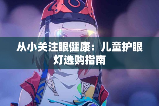 从小关注眼健康:儿童护眼灯选购指南 从小关注眼健康:儿童护眼灯选购指南