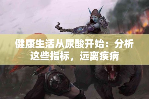 健康生活从尿酸开始：分析这些指标，远离疾病