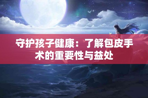 守护孩子健康：了解包皮手术的重要性与益处