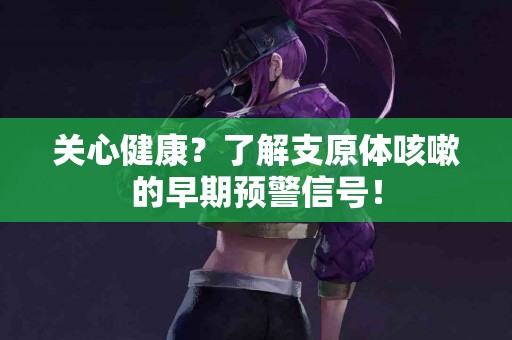 关心健康？了解支原体咳嗽的早期预警信号！