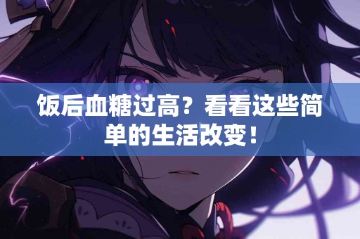 饭后血糖过高？看看这些简单的生活改变！