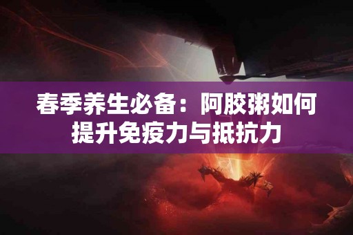 春季养生必备：阿胶粥如何提升免疫力与抵抗力