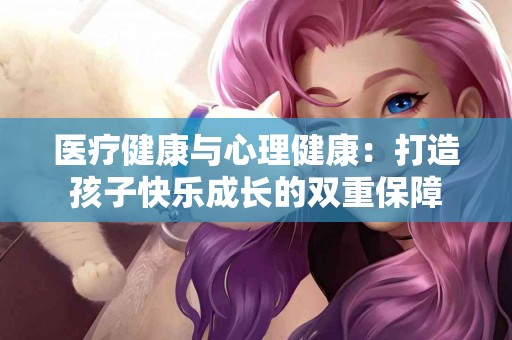 医疗健康与心理健康：打造孩子快乐成长的双重保障
