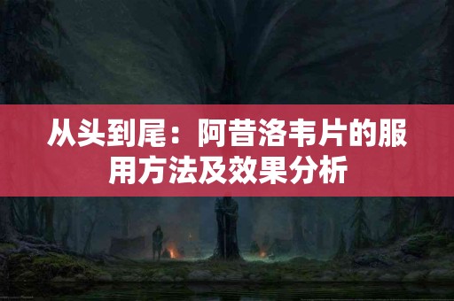 从头到尾：阿昔洛韦片的服用方法及效果分析