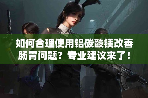 如何合理使用铝碳酸镁改善肠胃问题？专业建议来了！