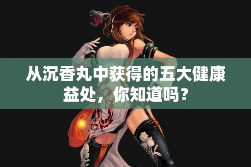 从沉香丸中获得的五大健康益处，你知道吗？