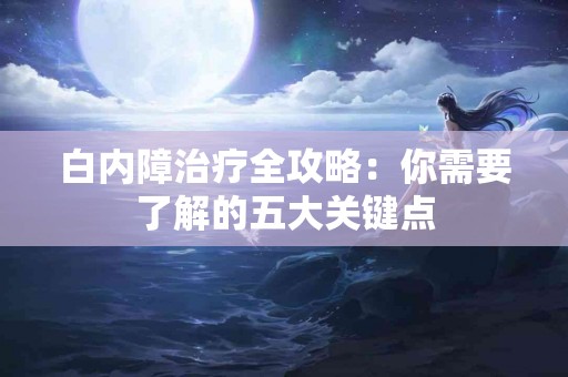 白内障治疗全攻略：你需要了解的五大关键点