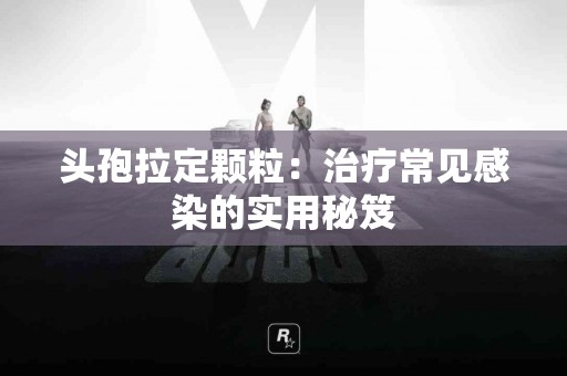 头孢拉定颗粒：治疗常见感染的实用秘笈