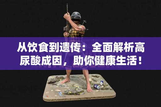 从饮食到遗传：全面解析高尿酸成因，助你健康生活！