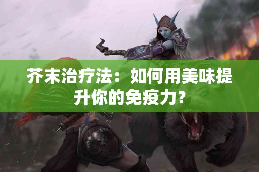 芥末治疗法:如何用美味提升你的免疫力? 芥末治疗法:如何用美味提升你的免疫力?