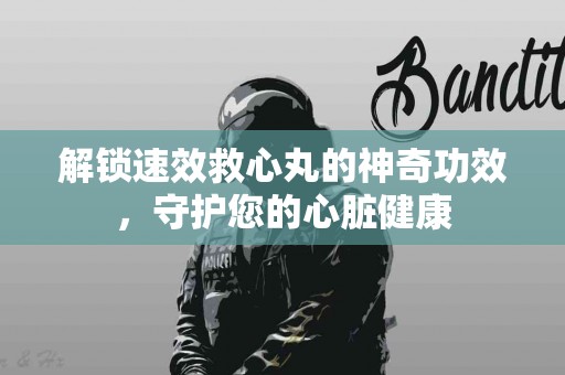 解锁速效救心丸的神奇功效，守护您的心脏健康