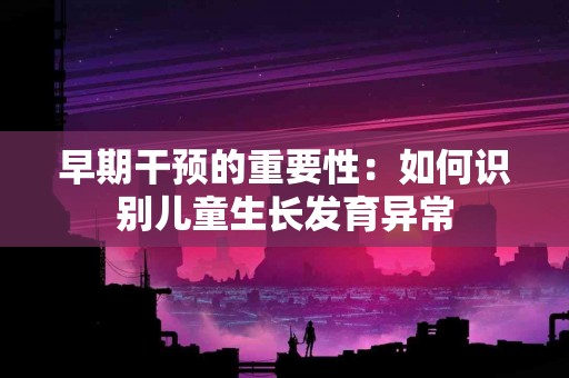 早期干预的重要性：如何识别儿童生长发育异常