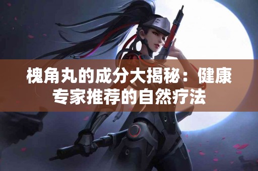 槐角丸的成分大揭秘:健康专家推荐的自然疗法 槐角丸的成分大揭秘:健康专家推荐的自然疗法