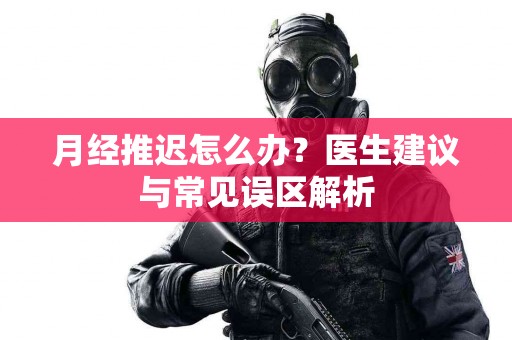 月经推迟怎么办？医生建议与常见误区解析