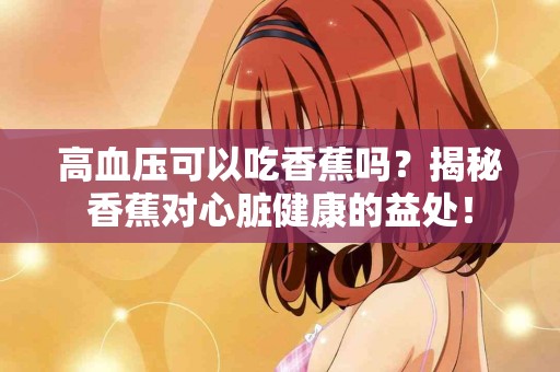 高血压可以吃香蕉吗？揭秘香蕉对心脏健康的益处！