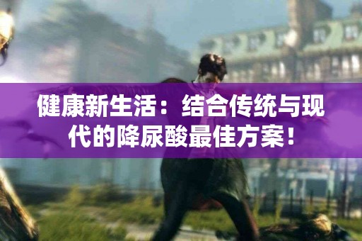 健康新生活：结合传统与现代的降尿酸最佳方案！