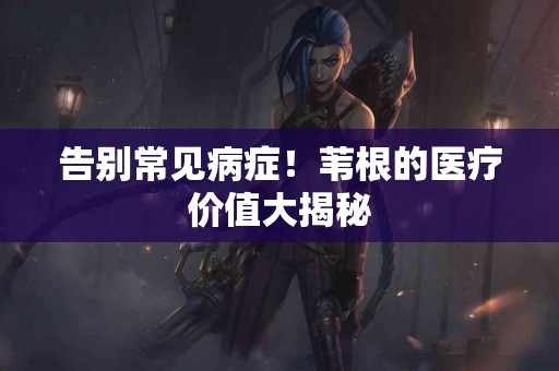 告别常见病症！苇根的医疗价值大揭秘