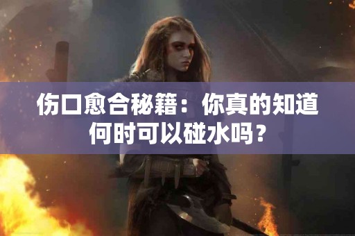 伤口愈合秘籍:你真的知道何时可以碰水吗? 伤口愈合秘籍:你真的知道何时可以碰水吗?