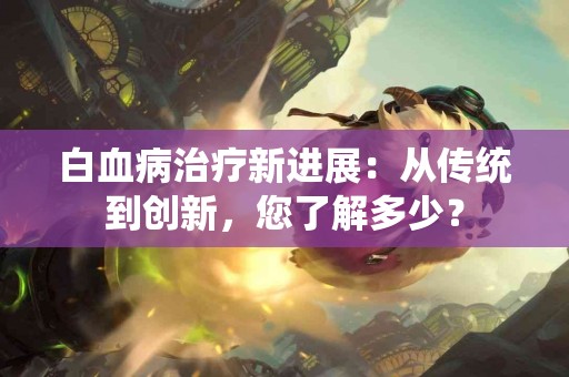 白血病治疗新进展：从传统到创新，您了解多少？