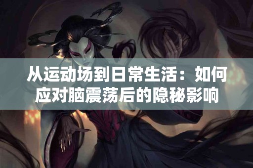 从运动场到日常生活：如何应对脑震荡后的隐秘影响