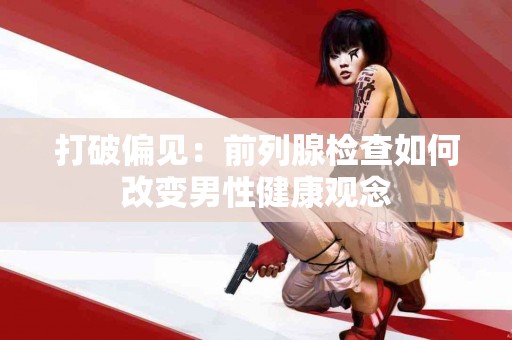 打破偏见：前列腺检查如何改变男性健康观念